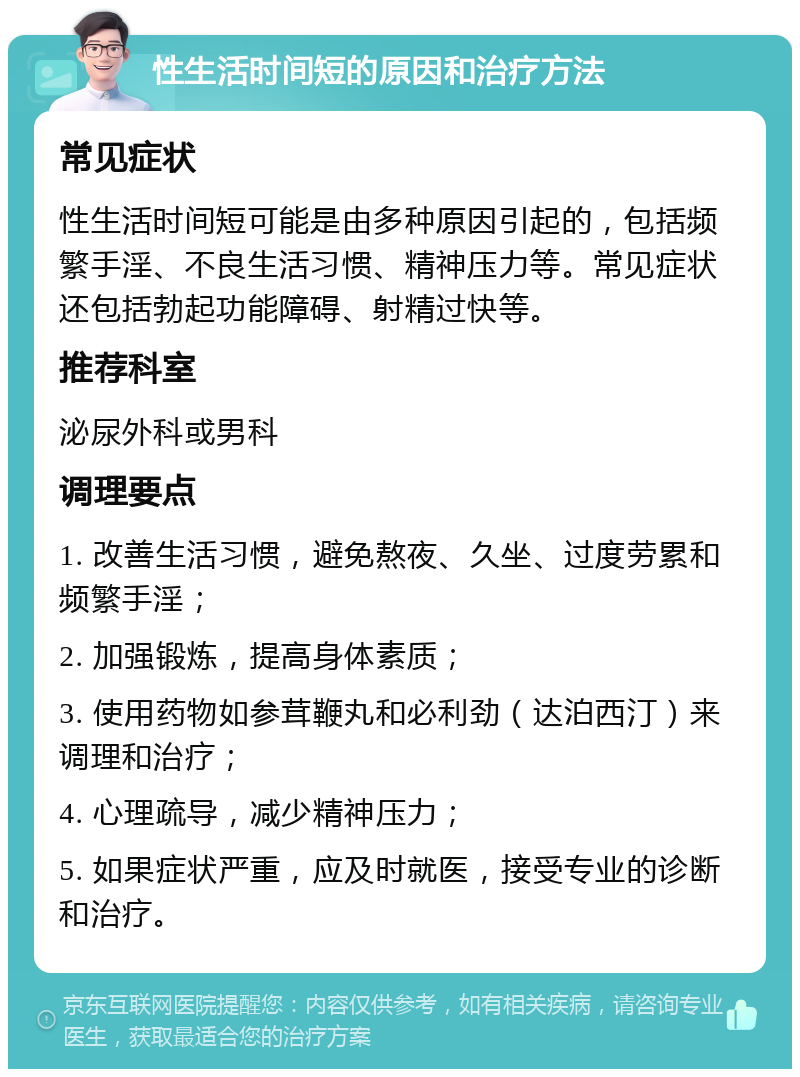 性生活时间短的原因和治疗方法 常见症状 性生活时间短可能是由多种原因引起的，包括频繁手淫、不良生活习惯、精神压力等。常见症状还包括勃起功能障碍、射精过快等。 推荐科室 泌尿外科或男科 调理要点 1. 改善生活习惯，避免熬夜、久坐、过度劳累和频繁手淫； 2. 加强锻炼，提高身体素质； 3. 使用药物如参茸鞭丸和必利劲（达泊西汀）来调理和治疗； 4. 心理疏导，减少精神压力； 5. 如果症状严重，应及时就医，接受专业的诊断和治疗。