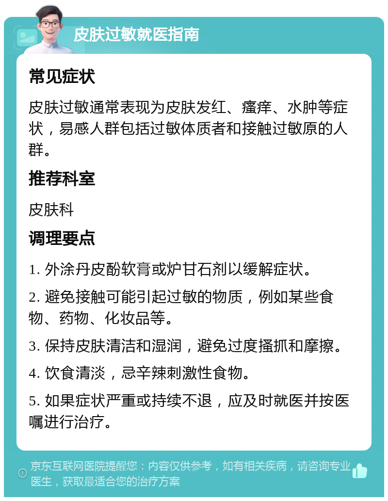 皮肤过敏就医指南 常见症状 皮肤过敏通常表现为皮肤发红、瘙痒、水肿等症状，易感人群包括过敏体质者和接触过敏原的人群。 推荐科室 皮肤科 调理要点 1. 外涂丹皮酚软膏或炉甘石剂以缓解症状。 2. 避免接触可能引起过敏的物质，例如某些食物、药物、化妆品等。 3. 保持皮肤清洁和湿润，避免过度搔抓和摩擦。 4. 饮食清淡，忌辛辣刺激性食物。 5. 如果症状严重或持续不退，应及时就医并按医嘱进行治疗。