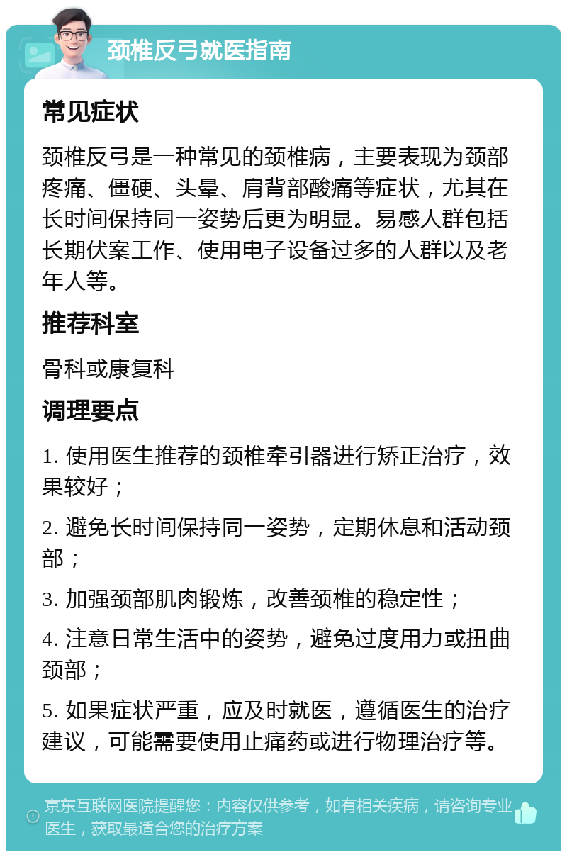 颈椎反弓就医指南 常见症状 颈椎反弓是一种常见的颈椎病，主要表现为颈部疼痛、僵硬、头晕、肩背部酸痛等症状，尤其在长时间保持同一姿势后更为明显。易感人群包括长期伏案工作、使用电子设备过多的人群以及老年人等。 推荐科室 骨科或康复科 调理要点 1. 使用医生推荐的颈椎牵引器进行矫正治疗，效果较好； 2. 避免长时间保持同一姿势，定期休息和活动颈部； 3. 加强颈部肌肉锻炼，改善颈椎的稳定性； 4. 注意日常生活中的姿势，避免过度用力或扭曲颈部； 5. 如果症状严重，应及时就医，遵循医生的治疗建议，可能需要使用止痛药或进行物理治疗等。