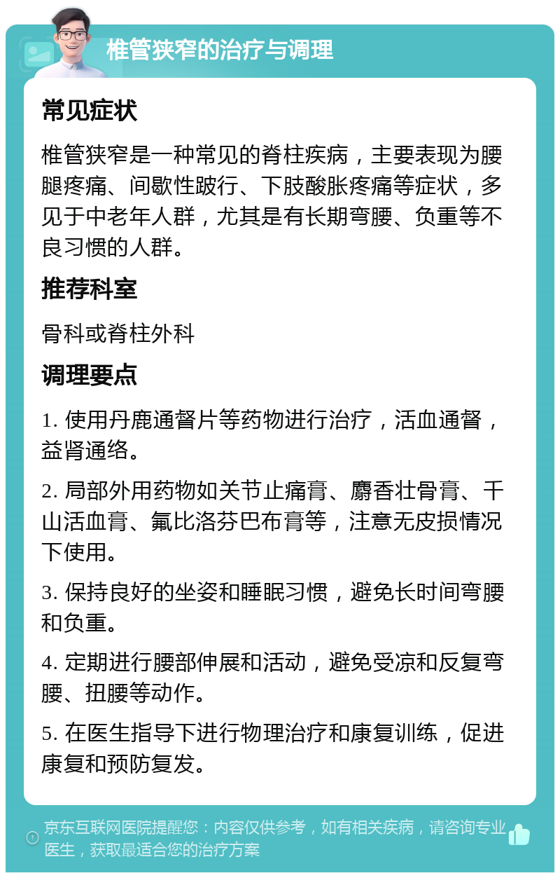 椎管狭窄的治疗与调理 常见症状 椎管狭窄是一种常见的脊柱疾病，主要表现为腰腿疼痛、间歇性跛行、下肢酸胀疼痛等症状，多见于中老年人群，尤其是有长期弯腰、负重等不良习惯的人群。 推荐科室 骨科或脊柱外科 调理要点 1. 使用丹鹿通督片等药物进行治疗，活血通督，益肾通络。 2. 局部外用药物如关节止痛膏、麝香壮骨膏、千山活血膏、氟比洛芬巴布膏等，注意无皮损情况下使用。 3. 保持良好的坐姿和睡眠习惯，避免长时间弯腰和负重。 4. 定期进行腰部伸展和活动，避免受凉和反复弯腰、扭腰等动作。 5. 在医生指导下进行物理治疗和康复训练，促进康复和预防复发。