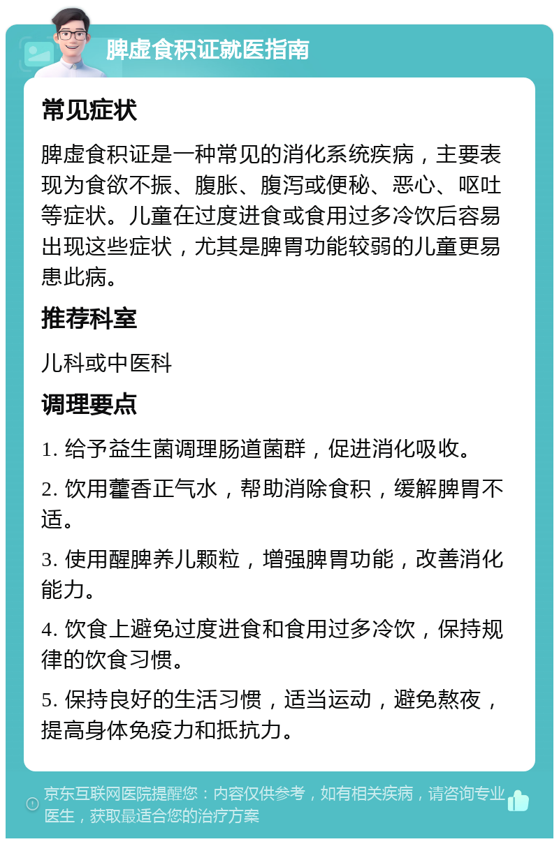 脾虚食积证就医指南 常见症状 脾虚食积证是一种常见的消化系统疾病，主要表现为食欲不振、腹胀、腹泻或便秘、恶心、呕吐等症状。儿童在过度进食或食用过多冷饮后容易出现这些症状，尤其是脾胃功能较弱的儿童更易患此病。 推荐科室 儿科或中医科 调理要点 1. 给予益生菌调理肠道菌群，促进消化吸收。 2. 饮用藿香正气水，帮助消除食积，缓解脾胃不适。 3. 使用醒脾养儿颗粒，增强脾胃功能，改善消化能力。 4. 饮食上避免过度进食和食用过多冷饮，保持规律的饮食习惯。 5. 保持良好的生活习惯，适当运动，避免熬夜，提高身体免疫力和抵抗力。