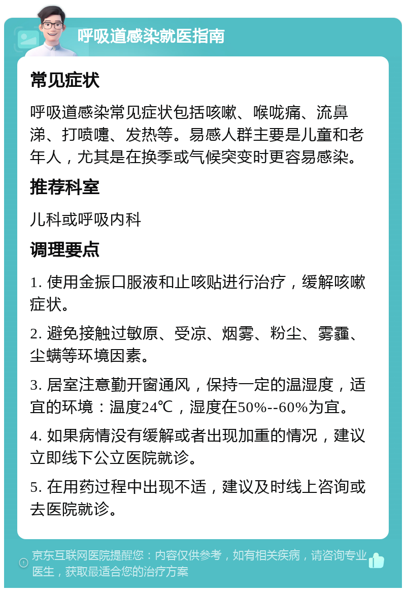 呼吸道感染就医指南 常见症状 呼吸道感染常见症状包括咳嗽、喉咙痛、流鼻涕、打喷嚏、发热等。易感人群主要是儿童和老年人，尤其是在换季或气候突变时更容易感染。 推荐科室 儿科或呼吸内科 调理要点 1. 使用金振口服液和止咳贴进行治疗，缓解咳嗽症状。 2. 避免接触过敏原、受凉、烟雾、粉尘、雾霾、尘螨等环境因素。 3. 居室注意勤开窗通风，保持一定的温湿度，适宜的环境：温度24℃，湿度在50%--60%为宜。 4. 如果病情没有缓解或者出现加重的情况，建议立即线下公立医院就诊。 5. 在用药过程中出现不适，建议及时线上咨询或去医院就诊。