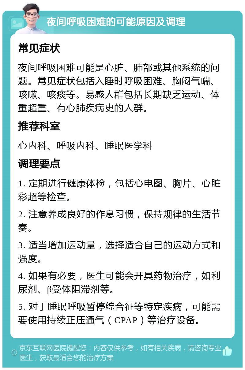 夜间呼吸困难的可能原因及调理 常见症状 夜间呼吸困难可能是心脏、肺部或其他系统的问题。常见症状包括入睡时呼吸困难、胸闷气喘、咳嗽、咳痰等。易感人群包括长期缺乏运动、体重超重、有心肺疾病史的人群。 推荐科室 心内科、呼吸内科、睡眠医学科 调理要点 1. 定期进行健康体检，包括心电图、胸片、心脏彩超等检查。 2. 注意养成良好的作息习惯，保持规律的生活节奏。 3. 适当增加运动量，选择适合自己的运动方式和强度。 4. 如果有必要，医生可能会开具药物治疗，如利尿剂、β受体阻滞剂等。 5. 对于睡眠呼吸暂停综合征等特定疾病，可能需要使用持续正压通气（CPAP）等治疗设备。