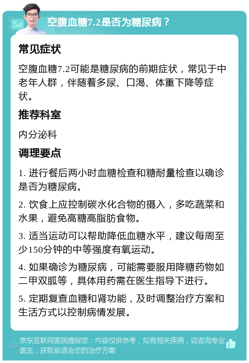 空腹血糖7.2是否为糖尿病？ 常见症状 空腹血糖7.2可能是糖尿病的前期症状，常见于中老年人群，伴随着多尿、口渴、体重下降等症状。 推荐科室 内分泌科 调理要点 1. 进行餐后两小时血糖检查和糖耐量检查以确诊是否为糖尿病。 2. 饮食上应控制碳水化合物的摄入，多吃蔬菜和水果，避免高糖高脂肪食物。 3. 适当运动可以帮助降低血糖水平，建议每周至少150分钟的中等强度有氧运动。 4. 如果确诊为糖尿病，可能需要服用降糖药物如二甲双胍等，具体用药需在医生指导下进行。 5. 定期复查血糖和肾功能，及时调整治疗方案和生活方式以控制病情发展。