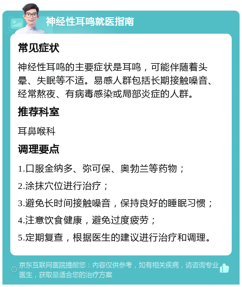 神经性耳鸣就医指南 常见症状 神经性耳鸣的主要症状是耳鸣，可能伴随着头晕、失眠等不适。易感人群包括长期接触噪音、经常熬夜、有病毒感染或局部炎症的人群。 推荐科室 耳鼻喉科 调理要点 1.口服金纳多、弥可保、奥勃兰等药物； 2.涂抹穴位进行治疗； 3.避免长时间接触噪音，保持良好的睡眠习惯； 4.注意饮食健康，避免过度疲劳； 5.定期复查，根据医生的建议进行治疗和调理。