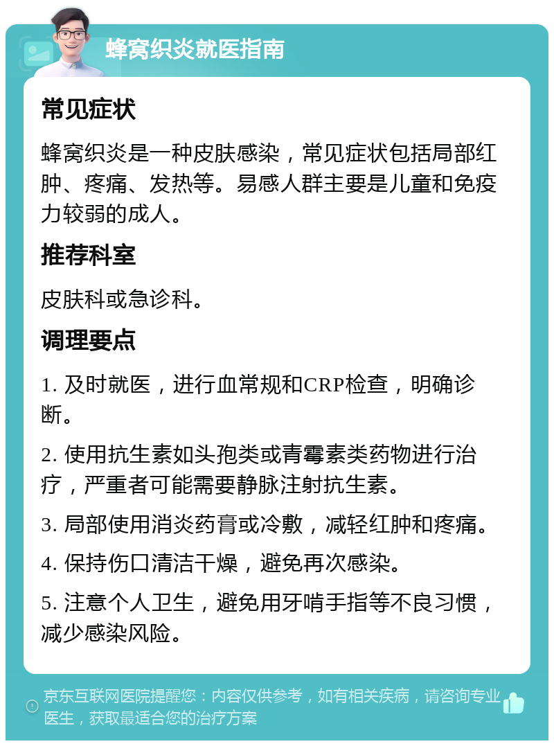 蜂窝织炎就医指南 常见症状 蜂窝织炎是一种皮肤感染，常见症状包括局部红肿、疼痛、发热等。易感人群主要是儿童和免疫力较弱的成人。 推荐科室 皮肤科或急诊科。 调理要点 1. 及时就医，进行血常规和CRP检查，明确诊断。 2. 使用抗生素如头孢类或青霉素类药物进行治疗，严重者可能需要静脉注射抗生素。 3. 局部使用消炎药膏或冷敷，减轻红肿和疼痛。 4. 保持伤口清洁干燥，避免再次感染。 5. 注意个人卫生，避免用牙啃手指等不良习惯，减少感染风险。