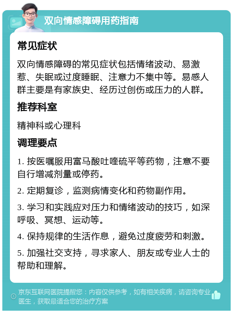 双向情感障碍用药指南 常见症状 双向情感障碍的常见症状包括情绪波动、易激惹、失眠或过度睡眠、注意力不集中等。易感人群主要是有家族史、经历过创伤或压力的人群。 推荐科室 精神科或心理科 调理要点 1. 按医嘱服用富马酸吐喹硫平等药物，注意不要自行增减剂量或停药。 2. 定期复诊，监测病情变化和药物副作用。 3. 学习和实践应对压力和情绪波动的技巧，如深呼吸、冥想、运动等。 4. 保持规律的生活作息，避免过度疲劳和刺激。 5. 加强社交支持，寻求家人、朋友或专业人士的帮助和理解。