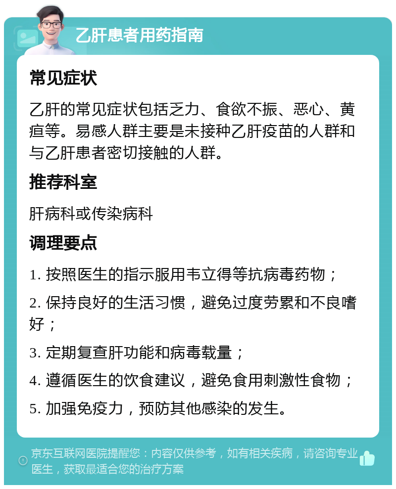 乙肝患者用药指南 常见症状 乙肝的常见症状包括乏力、食欲不振、恶心、黄疸等。易感人群主要是未接种乙肝疫苗的人群和与乙肝患者密切接触的人群。 推荐科室 肝病科或传染病科 调理要点 1. 按照医生的指示服用韦立得等抗病毒药物； 2. 保持良好的生活习惯，避免过度劳累和不良嗜好； 3. 定期复查肝功能和病毒载量； 4. 遵循医生的饮食建议，避免食用刺激性食物； 5. 加强免疫力，预防其他感染的发生。