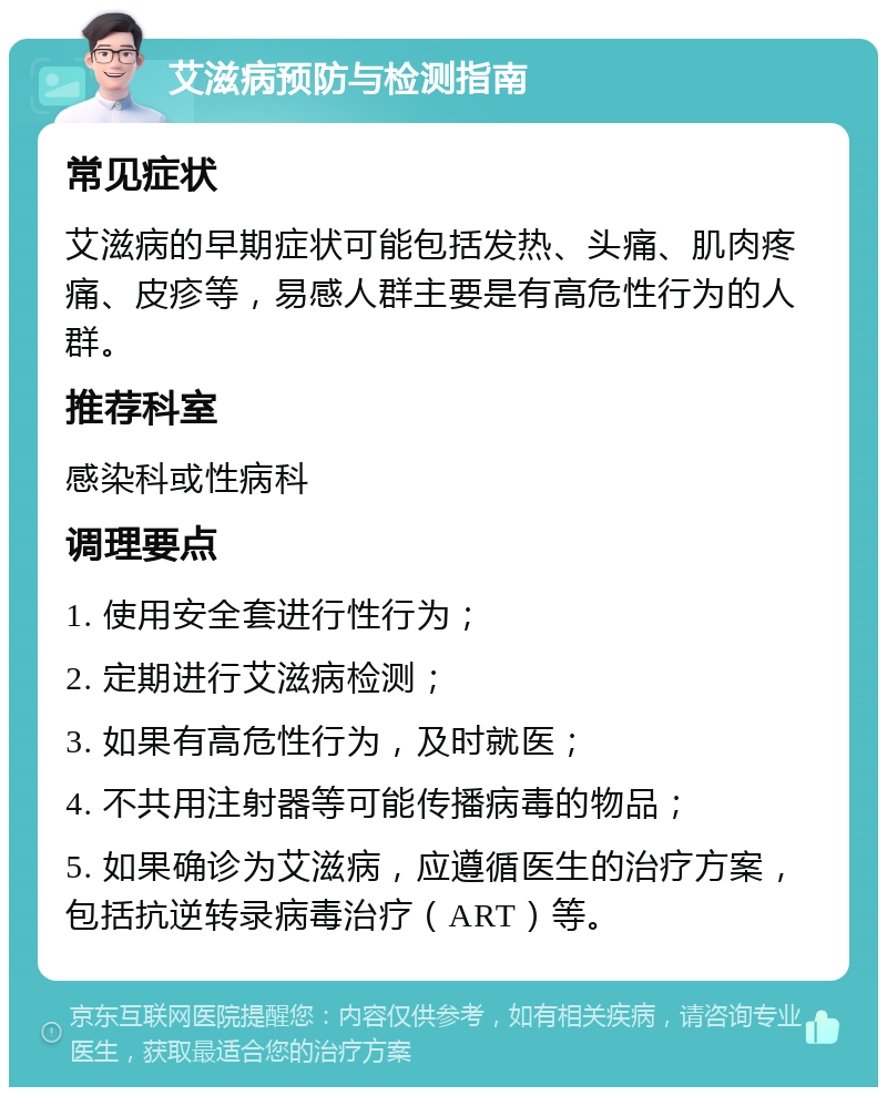 艾滋病预防与检测指南 常见症状 艾滋病的早期症状可能包括发热、头痛、肌肉疼痛、皮疹等，易感人群主要是有高危性行为的人群。 推荐科室 感染科或性病科 调理要点 1. 使用安全套进行性行为； 2. 定期进行艾滋病检测； 3. 如果有高危性行为，及时就医； 4. 不共用注射器等可能传播病毒的物品； 5. 如果确诊为艾滋病，应遵循医生的治疗方案，包括抗逆转录病毒治疗（ART）等。