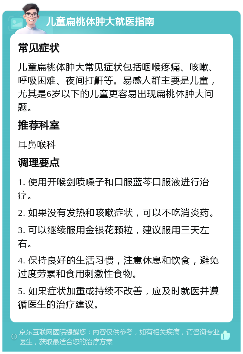 儿童扁桃体肿大就医指南 常见症状 儿童扁桃体肿大常见症状包括咽喉疼痛、咳嗽、呼吸困难、夜间打鼾等。易感人群主要是儿童，尤其是6岁以下的儿童更容易出现扁桃体肿大问题。 推荐科室 耳鼻喉科 调理要点 1. 使用开喉剑喷嗓子和口服蓝芩口服液进行治疗。 2. 如果没有发热和咳嗽症状，可以不吃消炎药。 3. 可以继续服用金银花颗粒，建议服用三天左右。 4. 保持良好的生活习惯，注意休息和饮食，避免过度劳累和食用刺激性食物。 5. 如果症状加重或持续不改善，应及时就医并遵循医生的治疗建议。