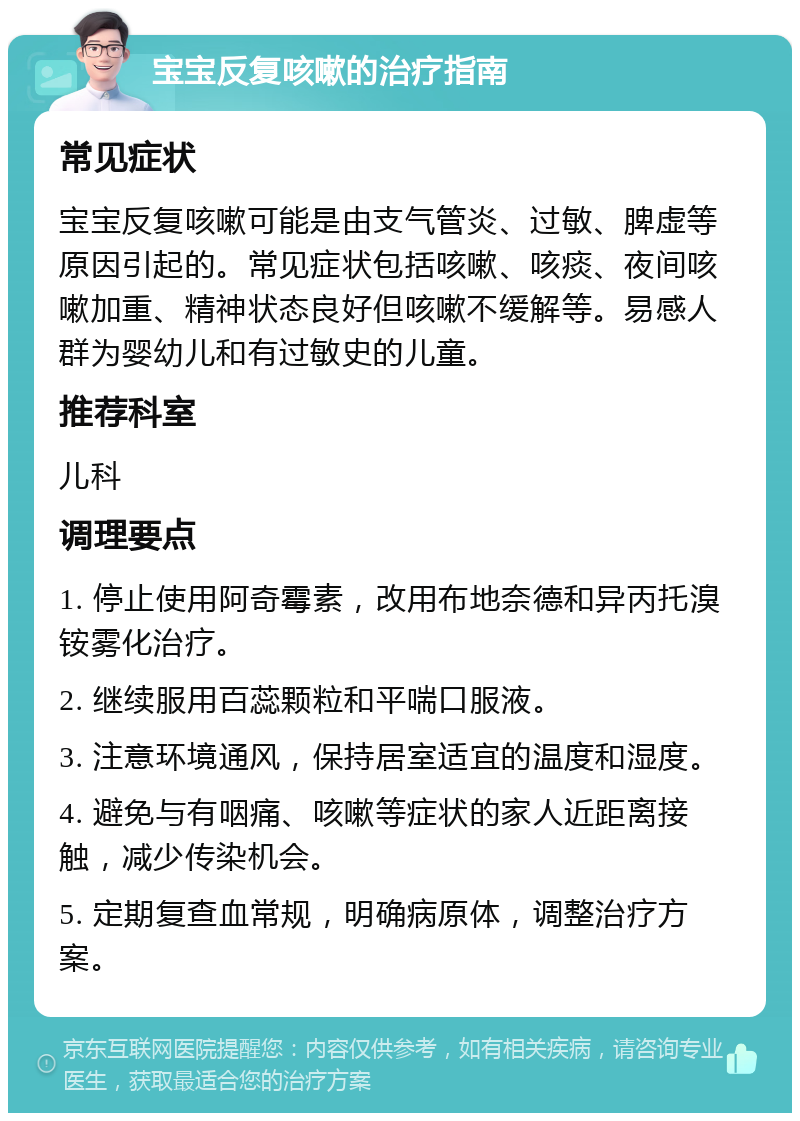 宝宝反复咳嗽的治疗指南 常见症状 宝宝反复咳嗽可能是由支气管炎、过敏、脾虚等原因引起的。常见症状包括咳嗽、咳痰、夜间咳嗽加重、精神状态良好但咳嗽不缓解等。易感人群为婴幼儿和有过敏史的儿童。 推荐科室 儿科 调理要点 1. 停止使用阿奇霉素，改用布地奈德和异丙托溴铵雾化治疗。 2. 继续服用百蕊颗粒和平喘口服液。 3. 注意环境通风，保持居室适宜的温度和湿度。 4. 避免与有咽痛、咳嗽等症状的家人近距离接触，减少传染机会。 5. 定期复查血常规，明确病原体，调整治疗方案。