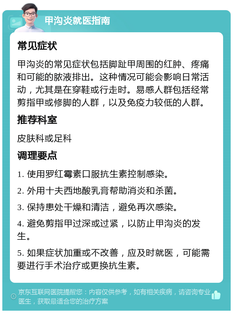 甲沟炎就医指南 常见症状 甲沟炎的常见症状包括脚趾甲周围的红肿、疼痛和可能的脓液排出。这种情况可能会影响日常活动，尤其是在穿鞋或行走时。易感人群包括经常剪指甲或修脚的人群，以及免疫力较低的人群。 推荐科室 皮肤科或足科 调理要点 1. 使用罗红霉素口服抗生素控制感染。 2. 外用十夫西地酸乳膏帮助消炎和杀菌。 3. 保持患处干燥和清洁，避免再次感染。 4. 避免剪指甲过深或过紧，以防止甲沟炎的发生。 5. 如果症状加重或不改善，应及时就医，可能需要进行手术治疗或更换抗生素。