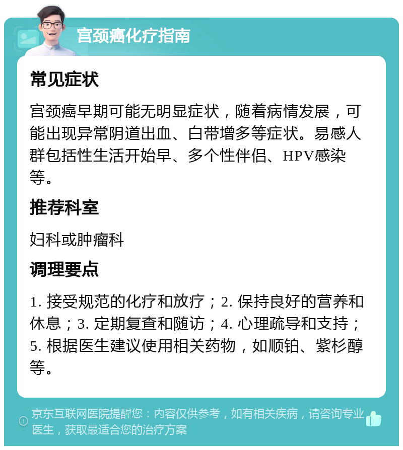 宫颈癌化疗指南 常见症状 宫颈癌早期可能无明显症状，随着病情发展，可能出现异常阴道出血、白带增多等症状。易感人群包括性生活开始早、多个性伴侣、HPV感染等。 推荐科室 妇科或肿瘤科 调理要点 1. 接受规范的化疗和放疗；2. 保持良好的营养和休息；3. 定期复查和随访；4. 心理疏导和支持；5. 根据医生建议使用相关药物，如顺铂、紫杉醇等。