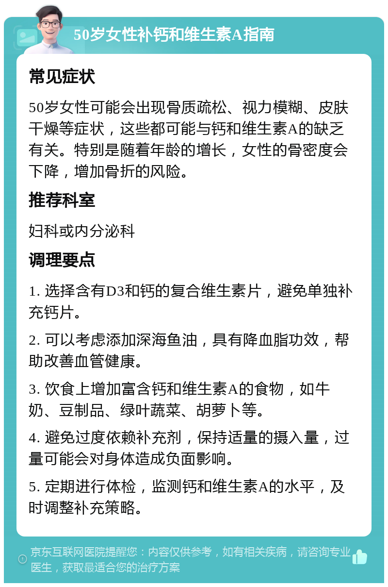 50岁女性补钙和维生素A指南 常见症状 50岁女性可能会出现骨质疏松、视力模糊、皮肤干燥等症状，这些都可能与钙和维生素A的缺乏有关。特别是随着年龄的增长，女性的骨密度会下降，增加骨折的风险。 推荐科室 妇科或内分泌科 调理要点 1. 选择含有D3和钙的复合维生素片，避免单独补充钙片。 2. 可以考虑添加深海鱼油，具有降血脂功效，帮助改善血管健康。 3. 饮食上增加富含钙和维生素A的食物，如牛奶、豆制品、绿叶蔬菜、胡萝卜等。 4. 避免过度依赖补充剂，保持适量的摄入量，过量可能会对身体造成负面影响。 5. 定期进行体检，监测钙和维生素A的水平，及时调整补充策略。