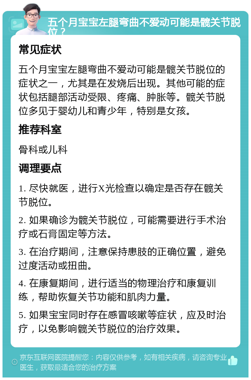 五个月宝宝左腿弯曲不爱动可能是髋关节脱位？ 常见症状 五个月宝宝左腿弯曲不爱动可能是髋关节脱位的症状之一，尤其是在发烧后出现。其他可能的症状包括腿部活动受限、疼痛、肿胀等。髋关节脱位多见于婴幼儿和青少年，特别是女孩。 推荐科室 骨科或儿科 调理要点 1. 尽快就医，进行X光检查以确定是否存在髋关节脱位。 2. 如果确诊为髋关节脱位，可能需要进行手术治疗或石膏固定等方法。 3. 在治疗期间，注意保持患肢的正确位置，避免过度活动或扭曲。 4. 在康复期间，进行适当的物理治疗和康复训练，帮助恢复关节功能和肌肉力量。 5. 如果宝宝同时存在感冒咳嗽等症状，应及时治疗，以免影响髋关节脱位的治疗效果。