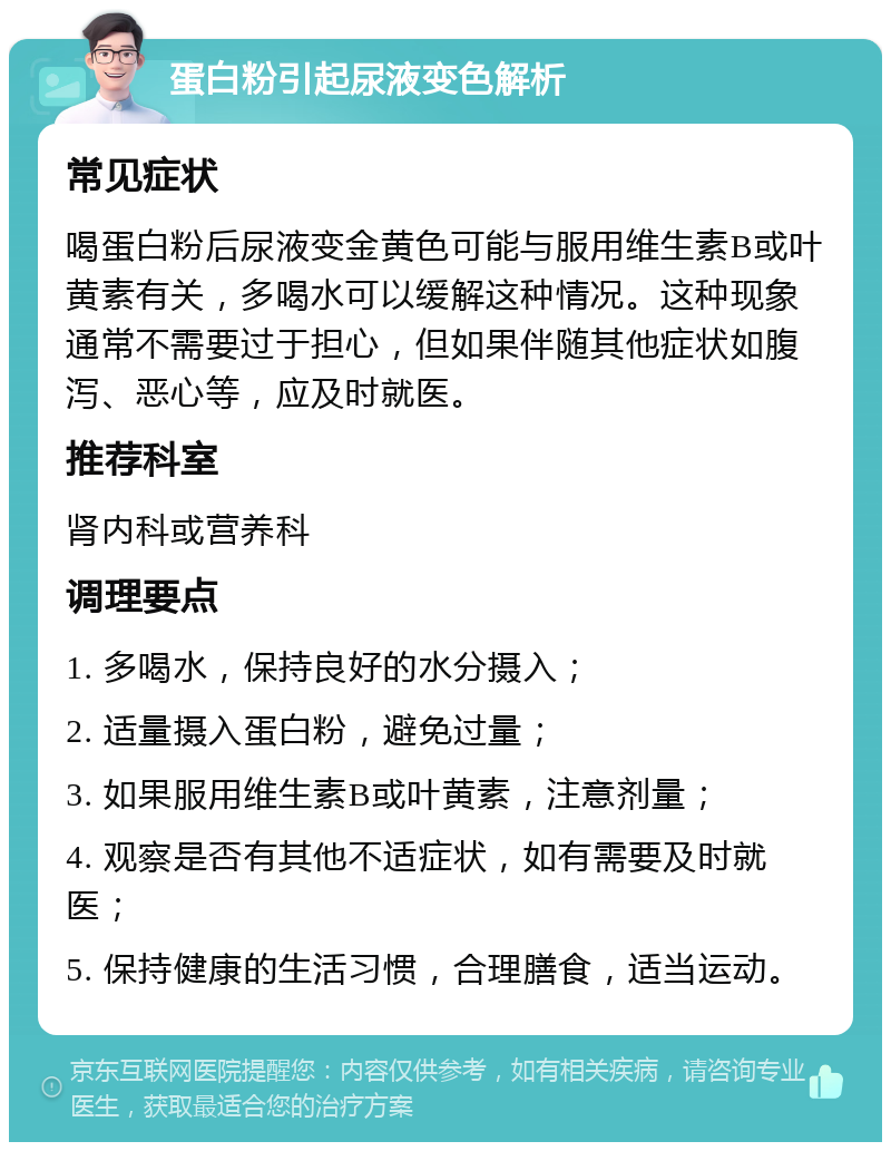 蛋白粉引起尿液变色解析 常见症状 喝蛋白粉后尿液变金黄色可能与服用维生素B或叶黄素有关，多喝水可以缓解这种情况。这种现象通常不需要过于担心，但如果伴随其他症状如腹泻、恶心等，应及时就医。 推荐科室 肾内科或营养科 调理要点 1. 多喝水，保持良好的水分摄入； 2. 适量摄入蛋白粉，避免过量； 3. 如果服用维生素B或叶黄素，注意剂量； 4. 观察是否有其他不适症状，如有需要及时就医； 5. 保持健康的生活习惯，合理膳食，适当运动。