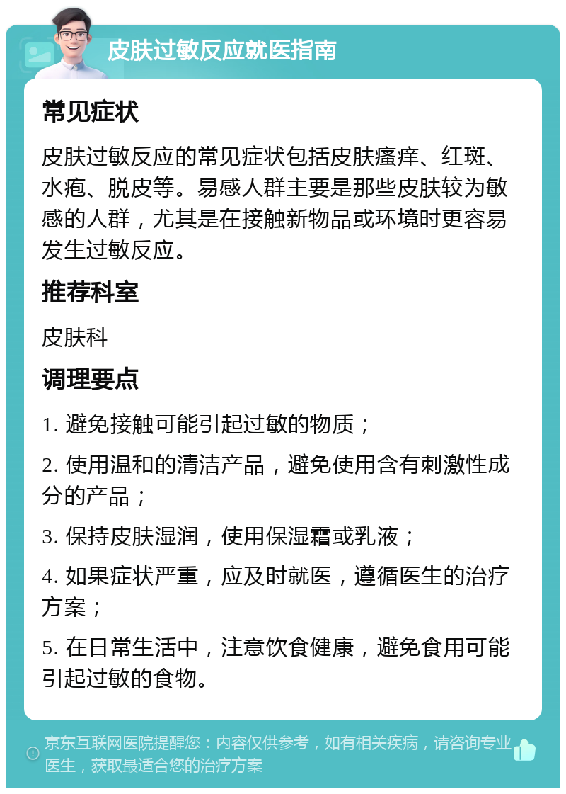 皮肤过敏反应就医指南 常见症状 皮肤过敏反应的常见症状包括皮肤瘙痒、红斑、水疱、脱皮等。易感人群主要是那些皮肤较为敏感的人群，尤其是在接触新物品或环境时更容易发生过敏反应。 推荐科室 皮肤科 调理要点 1. 避免接触可能引起过敏的物质； 2. 使用温和的清洁产品，避免使用含有刺激性成分的产品； 3. 保持皮肤湿润，使用保湿霜或乳液； 4. 如果症状严重，应及时就医，遵循医生的治疗方案； 5. 在日常生活中，注意饮食健康，避免食用可能引起过敏的食物。