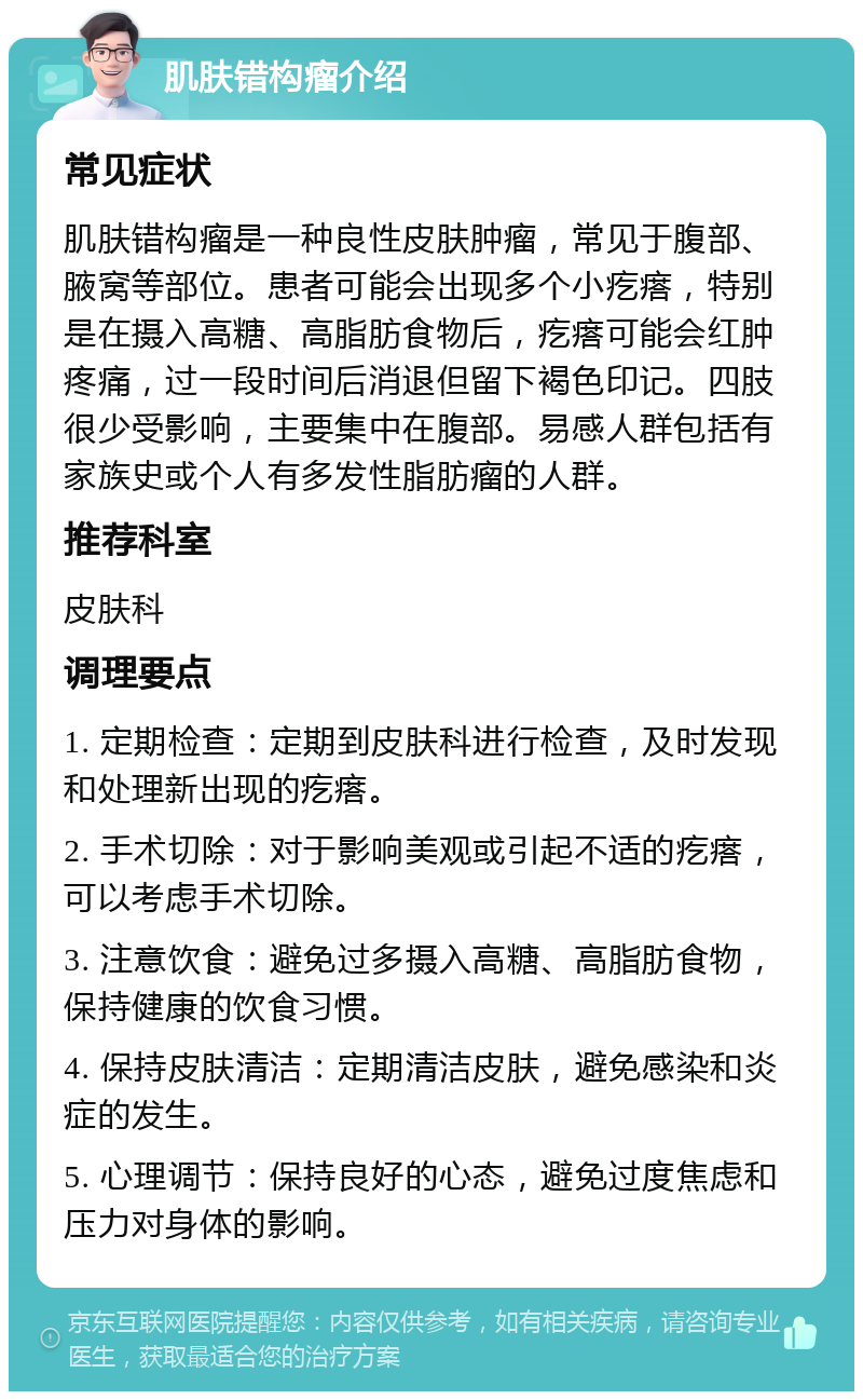 肌肤错构瘤介绍 常见症状 肌肤错构瘤是一种良性皮肤肿瘤，常见于腹部、腋窝等部位。患者可能会出现多个小疙瘩，特别是在摄入高糖、高脂肪食物后，疙瘩可能会红肿疼痛，过一段时间后消退但留下褐色印记。四肢很少受影响，主要集中在腹部。易感人群包括有家族史或个人有多发性脂肪瘤的人群。 推荐科室 皮肤科 调理要点 1. 定期检查：定期到皮肤科进行检查，及时发现和处理新出现的疙瘩。 2. 手术切除：对于影响美观或引起不适的疙瘩，可以考虑手术切除。 3. 注意饮食：避免过多摄入高糖、高脂肪食物，保持健康的饮食习惯。 4. 保持皮肤清洁：定期清洁皮肤，避免感染和炎症的发生。 5. 心理调节：保持良好的心态，避免过度焦虑和压力对身体的影响。