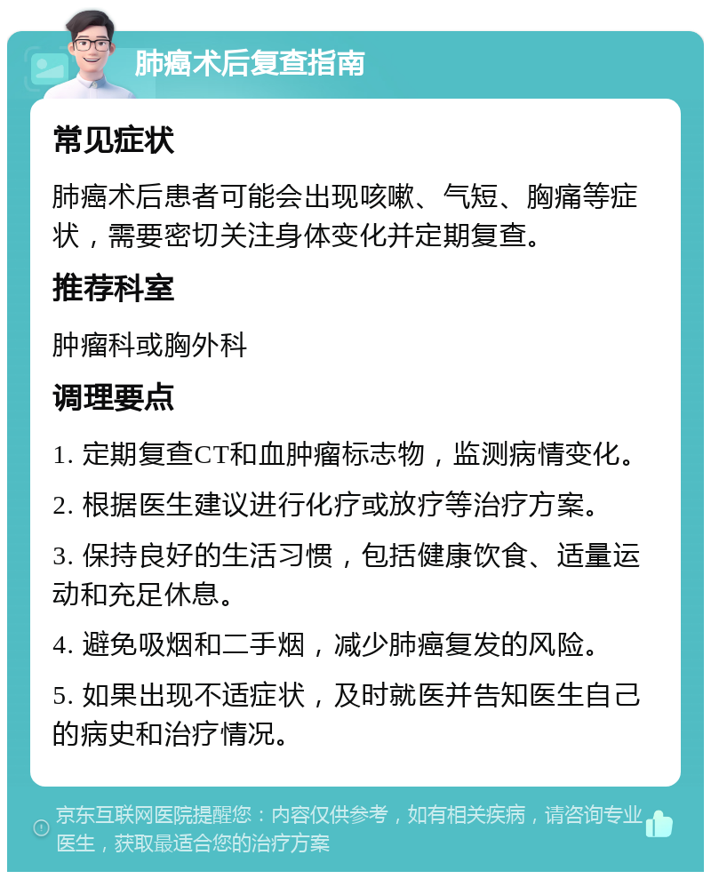 肺癌术后复查指南 常见症状 肺癌术后患者可能会出现咳嗽、气短、胸痛等症状，需要密切关注身体变化并定期复查。 推荐科室 肿瘤科或胸外科 调理要点 1. 定期复查CT和血肿瘤标志物，监测病情变化。 2. 根据医生建议进行化疗或放疗等治疗方案。 3. 保持良好的生活习惯，包括健康饮食、适量运动和充足休息。 4. 避免吸烟和二手烟，减少肺癌复发的风险。 5. 如果出现不适症状，及时就医并告知医生自己的病史和治疗情况。