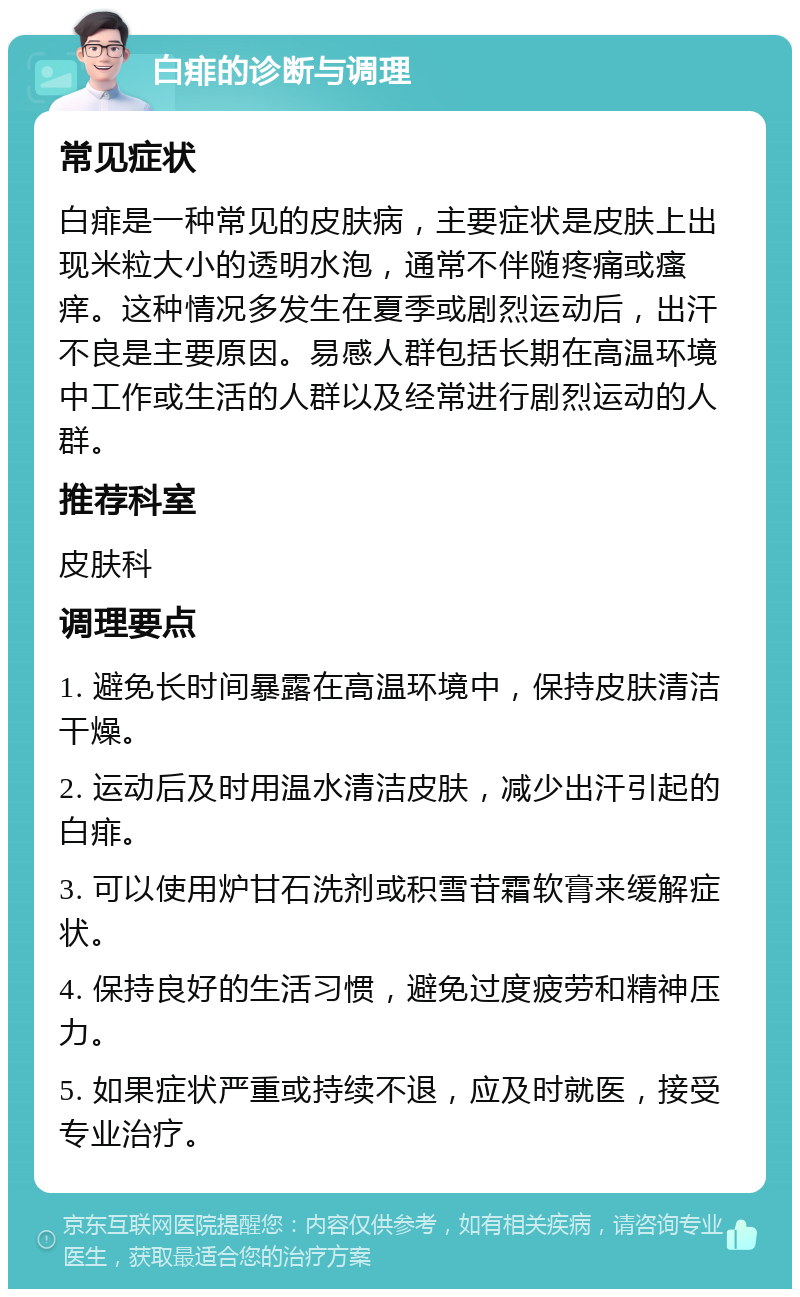 白痱的诊断与调理 常见症状 白痱是一种常见的皮肤病，主要症状是皮肤上出现米粒大小的透明水泡，通常不伴随疼痛或瘙痒。这种情况多发生在夏季或剧烈运动后，出汗不良是主要原因。易感人群包括长期在高温环境中工作或生活的人群以及经常进行剧烈运动的人群。 推荐科室 皮肤科 调理要点 1. 避免长时间暴露在高温环境中，保持皮肤清洁干燥。 2. 运动后及时用温水清洁皮肤，减少出汗引起的白痱。 3. 可以使用炉甘石洗剂或积雪苷霜软膏来缓解症状。 4. 保持良好的生活习惯，避免过度疲劳和精神压力。 5. 如果症状严重或持续不退，应及时就医，接受专业治疗。