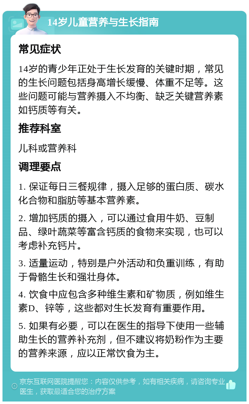 14岁儿童营养与生长指南 常见症状 14岁的青少年正处于生长发育的关键时期，常见的生长问题包括身高增长缓慢、体重不足等。这些问题可能与营养摄入不均衡、缺乏关键营养素如钙质等有关。 推荐科室 儿科或营养科 调理要点 1. 保证每日三餐规律，摄入足够的蛋白质、碳水化合物和脂肪等基本营养素。 2. 增加钙质的摄入，可以通过食用牛奶、豆制品、绿叶蔬菜等富含钙质的食物来实现，也可以考虑补充钙片。 3. 适量运动，特别是户外活动和负重训练，有助于骨骼生长和强壮身体。 4. 饮食中应包含多种维生素和矿物质，例如维生素D、锌等，这些都对生长发育有重要作用。 5. 如果有必要，可以在医生的指导下使用一些辅助生长的营养补充剂，但不建议将奶粉作为主要的营养来源，应以正常饮食为主。