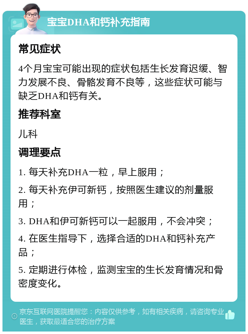 宝宝DHA和钙补充指南 常见症状 4个月宝宝可能出现的症状包括生长发育迟缓、智力发展不良、骨骼发育不良等，这些症状可能与缺乏DHA和钙有关。 推荐科室 儿科 调理要点 1. 每天补充DHA一粒，早上服用； 2. 每天补充伊可新钙，按照医生建议的剂量服用； 3. DHA和伊可新钙可以一起服用，不会冲突； 4. 在医生指导下，选择合适的DHA和钙补充产品； 5. 定期进行体检，监测宝宝的生长发育情况和骨密度变化。