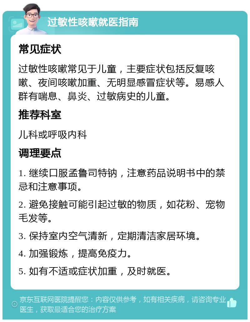 过敏性咳嗽就医指南 常见症状 过敏性咳嗽常见于儿童，主要症状包括反复咳嗽、夜间咳嗽加重、无明显感冒症状等。易感人群有喘息、鼻炎、过敏病史的儿童。 推荐科室 儿科或呼吸内科 调理要点 1. 继续口服孟鲁司特钠，注意药品说明书中的禁忌和注意事项。 2. 避免接触可能引起过敏的物质，如花粉、宠物毛发等。 3. 保持室内空气清新，定期清洁家居环境。 4. 加强锻炼，提高免疫力。 5. 如有不适或症状加重，及时就医。