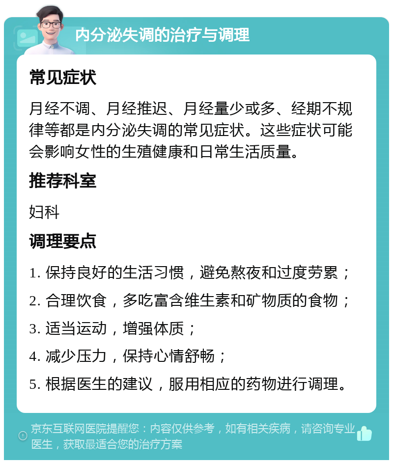 内分泌失调的治疗与调理 常见症状 月经不调、月经推迟、月经量少或多、经期不规律等都是内分泌失调的常见症状。这些症状可能会影响女性的生殖健康和日常生活质量。 推荐科室 妇科 调理要点 1. 保持良好的生活习惯，避免熬夜和过度劳累； 2. 合理饮食，多吃富含维生素和矿物质的食物； 3. 适当运动，增强体质； 4. 减少压力，保持心情舒畅； 5. 根据医生的建议，服用相应的药物进行调理。