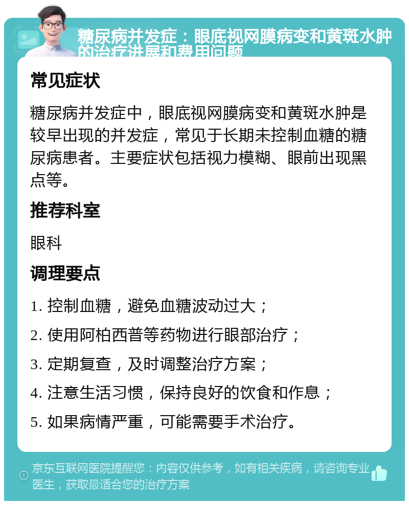 糖尿病并发症：眼底视网膜病变和黄斑水肿的治疗进展和费用问题 常见症状 糖尿病并发症中，眼底视网膜病变和黄斑水肿是较早出现的并发症，常见于长期未控制血糖的糖尿病患者。主要症状包括视力模糊、眼前出现黑点等。 推荐科室 眼科 调理要点 1. 控制血糖，避免血糖波动过大； 2. 使用阿柏西普等药物进行眼部治疗； 3. 定期复查，及时调整治疗方案； 4. 注意生活习惯，保持良好的饮食和作息； 5. 如果病情严重，可能需要手术治疗。