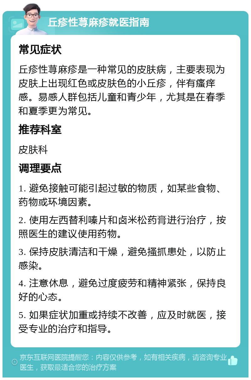 丘疹性荨麻疹就医指南 常见症状 丘疹性荨麻疹是一种常见的皮肤病，主要表现为皮肤上出现红色或皮肤色的小丘疹，伴有瘙痒感。易感人群包括儿童和青少年，尤其是在春季和夏季更为常见。 推荐科室 皮肤科 调理要点 1. 避免接触可能引起过敏的物质，如某些食物、药物或环境因素。 2. 使用左西替利嗪片和卤米松药膏进行治疗，按照医生的建议使用药物。 3. 保持皮肤清洁和干燥，避免搔抓患处，以防止感染。 4. 注意休息，避免过度疲劳和精神紧张，保持良好的心态。 5. 如果症状加重或持续不改善，应及时就医，接受专业的治疗和指导。