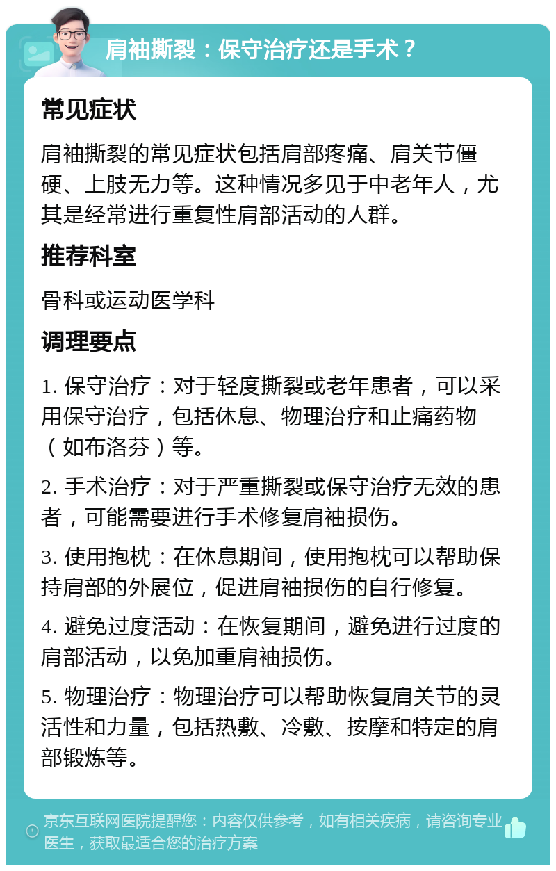 肩袖撕裂：保守治疗还是手术？ 常见症状 肩袖撕裂的常见症状包括肩部疼痛、肩关节僵硬、上肢无力等。这种情况多见于中老年人，尤其是经常进行重复性肩部活动的人群。 推荐科室 骨科或运动医学科 调理要点 1. 保守治疗：对于轻度撕裂或老年患者，可以采用保守治疗，包括休息、物理治疗和止痛药物（如布洛芬）等。 2. 手术治疗：对于严重撕裂或保守治疗无效的患者，可能需要进行手术修复肩袖损伤。 3. 使用抱枕：在休息期间，使用抱枕可以帮助保持肩部的外展位，促进肩袖损伤的自行修复。 4. 避免过度活动：在恢复期间，避免进行过度的肩部活动，以免加重肩袖损伤。 5. 物理治疗：物理治疗可以帮助恢复肩关节的灵活性和力量，包括热敷、冷敷、按摩和特定的肩部锻炼等。