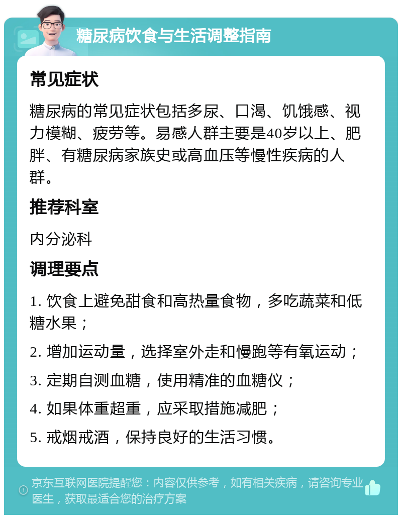 糖尿病饮食与生活调整指南 常见症状 糖尿病的常见症状包括多尿、口渴、饥饿感、视力模糊、疲劳等。易感人群主要是40岁以上、肥胖、有糖尿病家族史或高血压等慢性疾病的人群。 推荐科室 内分泌科 调理要点 1. 饮食上避免甜食和高热量食物，多吃蔬菜和低糖水果； 2. 增加运动量，选择室外走和慢跑等有氧运动； 3. 定期自测血糖，使用精准的血糖仪； 4. 如果体重超重，应采取措施减肥； 5. 戒烟戒酒，保持良好的生活习惯。