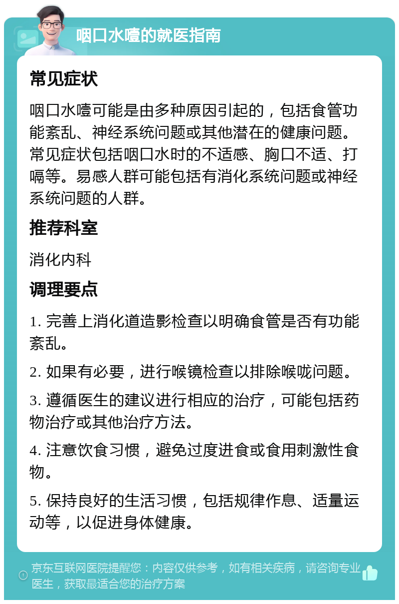 咽口水噎的就医指南 常见症状 咽口水噎可能是由多种原因引起的，包括食管功能紊乱、神经系统问题或其他潜在的健康问题。常见症状包括咽口水时的不适感、胸口不适、打嗝等。易感人群可能包括有消化系统问题或神经系统问题的人群。 推荐科室 消化内科 调理要点 1. 完善上消化道造影检查以明确食管是否有功能紊乱。 2. 如果有必要，进行喉镜检查以排除喉咙问题。 3. 遵循医生的建议进行相应的治疗，可能包括药物治疗或其他治疗方法。 4. 注意饮食习惯，避免过度进食或食用刺激性食物。 5. 保持良好的生活习惯，包括规律作息、适量运动等，以促进身体健康。