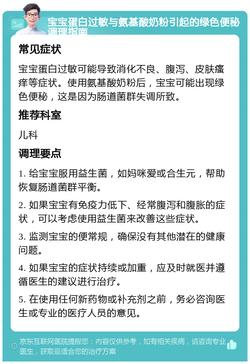 宝宝蛋白过敏与氨基酸奶粉引起的绿色便秘调理指南 常见症状 宝宝蛋白过敏可能导致消化不良、腹泻、皮肤瘙痒等症状。使用氨基酸奶粉后，宝宝可能出现绿色便秘，这是因为肠道菌群失调所致。 推荐科室 儿科 调理要点 1. 给宝宝服用益生菌，如妈咪爱或合生元，帮助恢复肠道菌群平衡。 2. 如果宝宝有免疫力低下、经常腹泻和腹胀的症状，可以考虑使用益生菌来改善这些症状。 3. 监测宝宝的便常规，确保没有其他潜在的健康问题。 4. 如果宝宝的症状持续或加重，应及时就医并遵循医生的建议进行治疗。 5. 在使用任何新药物或补充剂之前，务必咨询医生或专业的医疗人员的意见。