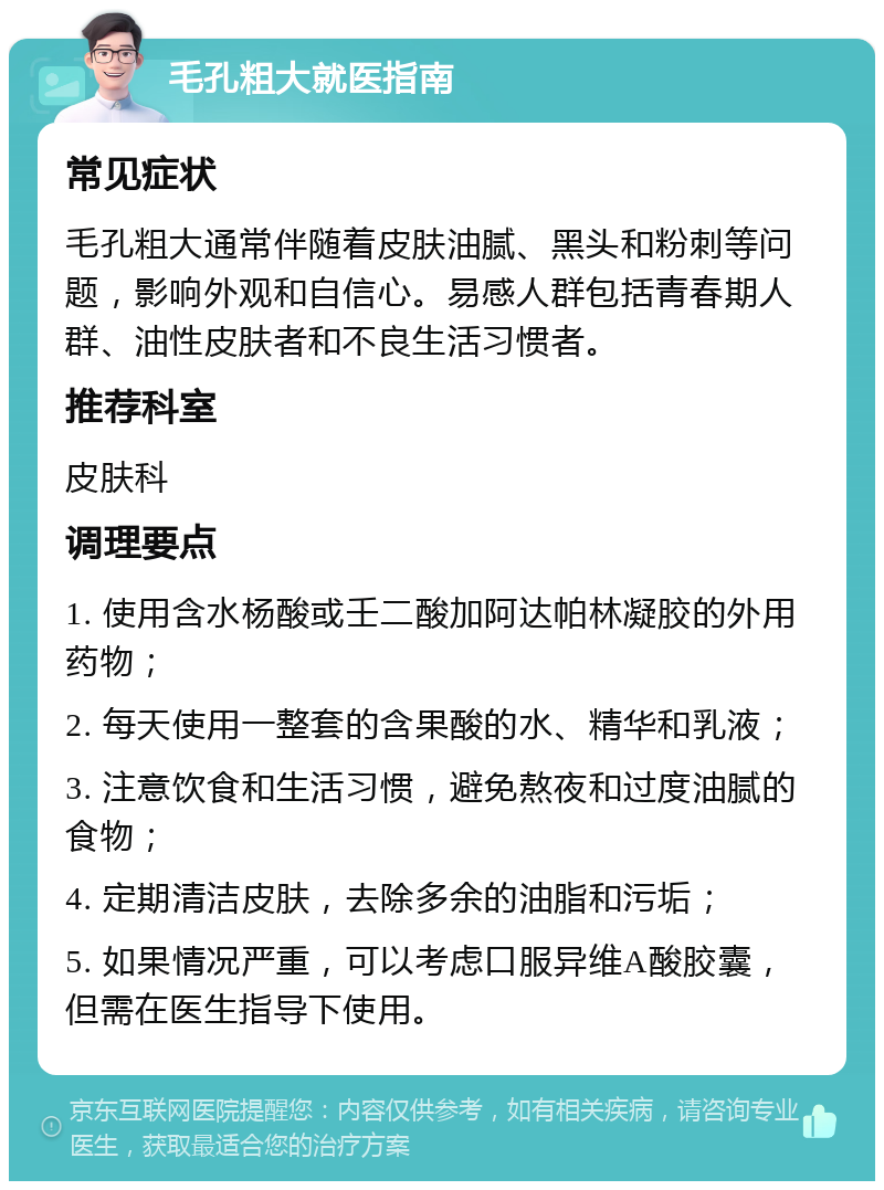 毛孔粗大就医指南 常见症状 毛孔粗大通常伴随着皮肤油腻、黑头和粉刺等问题，影响外观和自信心。易感人群包括青春期人群、油性皮肤者和不良生活习惯者。 推荐科室 皮肤科 调理要点 1. 使用含水杨酸或壬二酸加阿达帕林凝胶的外用药物； 2. 每天使用一整套的含果酸的水、精华和乳液； 3. 注意饮食和生活习惯，避免熬夜和过度油腻的食物； 4. 定期清洁皮肤，去除多余的油脂和污垢； 5. 如果情况严重，可以考虑口服异维A酸胶囊，但需在医生指导下使用。