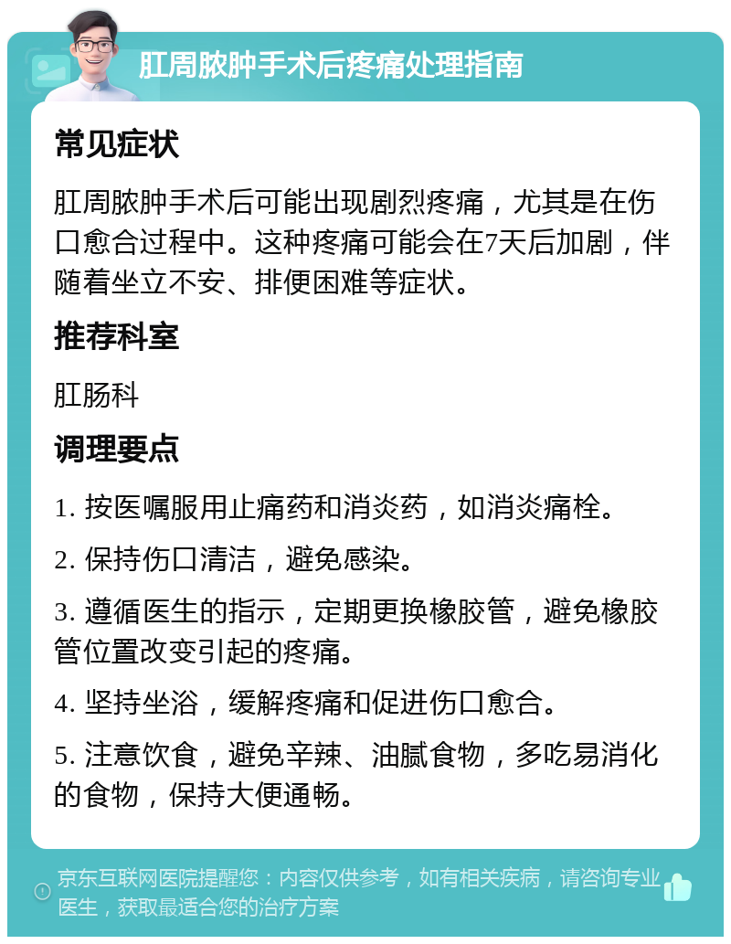 肛周脓肿手术后疼痛处理指南 常见症状 肛周脓肿手术后可能出现剧烈疼痛，尤其是在伤口愈合过程中。这种疼痛可能会在7天后加剧，伴随着坐立不安、排便困难等症状。 推荐科室 肛肠科 调理要点 1. 按医嘱服用止痛药和消炎药，如消炎痛栓。 2. 保持伤口清洁，避免感染。 3. 遵循医生的指示，定期更换橡胶管，避免橡胶管位置改变引起的疼痛。 4. 坚持坐浴，缓解疼痛和促进伤口愈合。 5. 注意饮食，避免辛辣、油腻食物，多吃易消化的食物，保持大便通畅。