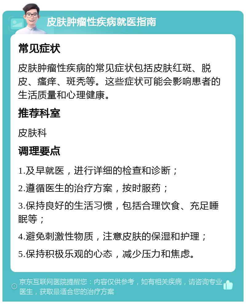 皮肤肿瘤性疾病就医指南 常见症状 皮肤肿瘤性疾病的常见症状包括皮肤红斑、脱皮、瘙痒、斑秃等。这些症状可能会影响患者的生活质量和心理健康。 推荐科室 皮肤科 调理要点 1.及早就医，进行详细的检查和诊断； 2.遵循医生的治疗方案，按时服药； 3.保持良好的生活习惯，包括合理饮食、充足睡眠等； 4.避免刺激性物质，注意皮肤的保湿和护理； 5.保持积极乐观的心态，减少压力和焦虑。