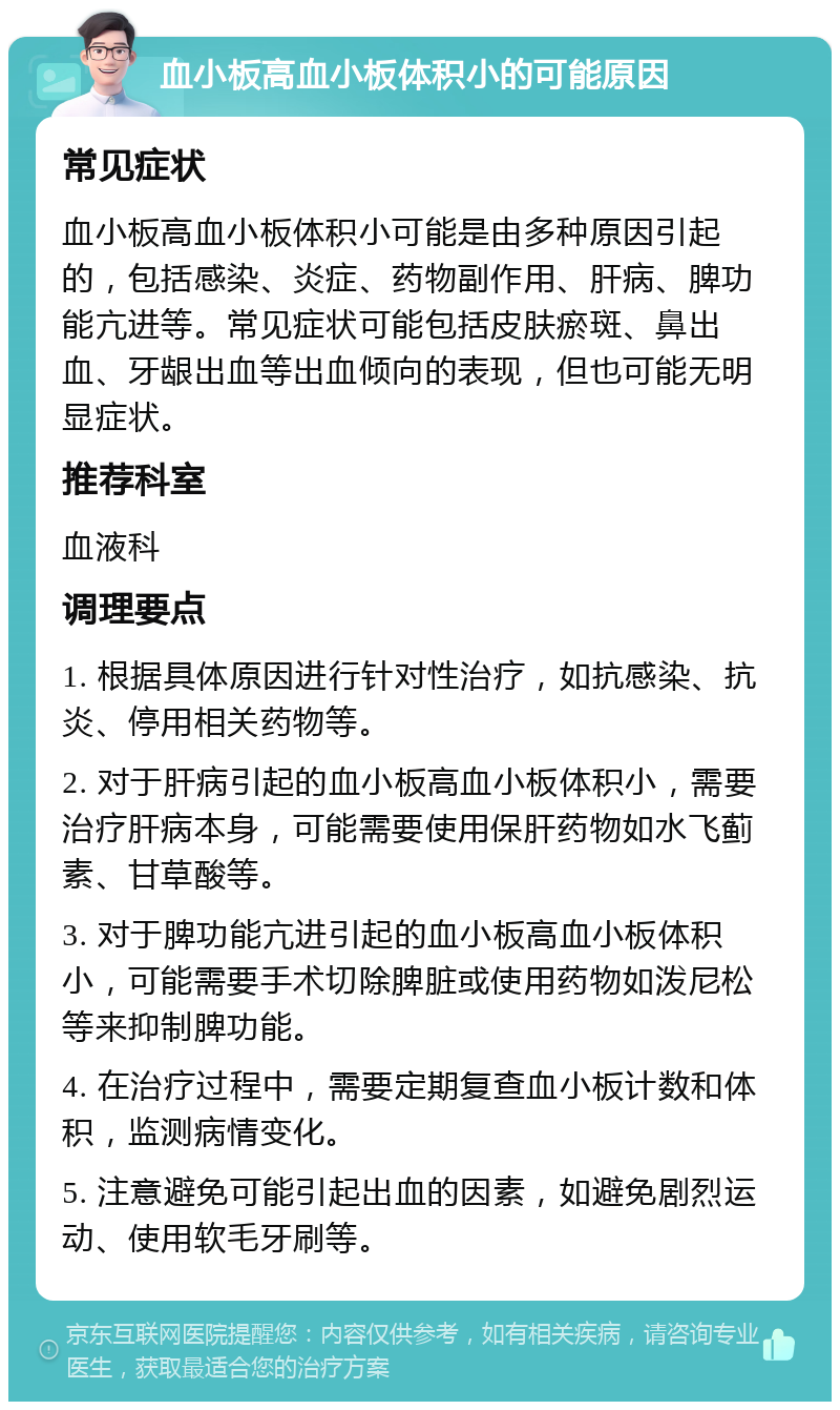 血小板高血小板体积小的可能原因 常见症状 血小板高血小板体积小可能是由多种原因引起的，包括感染、炎症、药物副作用、肝病、脾功能亢进等。常见症状可能包括皮肤瘀斑、鼻出血、牙龈出血等出血倾向的表现，但也可能无明显症状。 推荐科室 血液科 调理要点 1. 根据具体原因进行针对性治疗，如抗感染、抗炎、停用相关药物等。 2. 对于肝病引起的血小板高血小板体积小，需要治疗肝病本身，可能需要使用保肝药物如水飞蓟素、甘草酸等。 3. 对于脾功能亢进引起的血小板高血小板体积小，可能需要手术切除脾脏或使用药物如泼尼松等来抑制脾功能。 4. 在治疗过程中，需要定期复查血小板计数和体积，监测病情变化。 5. 注意避免可能引起出血的因素，如避免剧烈运动、使用软毛牙刷等。