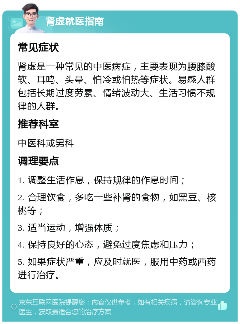 肾虚就医指南 常见症状 肾虚是一种常见的中医病症，主要表现为腰膝酸软、耳鸣、头晕、怕冷或怕热等症状。易感人群包括长期过度劳累、情绪波动大、生活习惯不规律的人群。 推荐科室 中医科或男科 调理要点 1. 调整生活作息，保持规律的作息时间； 2. 合理饮食，多吃一些补肾的食物，如黑豆、核桃等； 3. 适当运动，增强体质； 4. 保持良好的心态，避免过度焦虑和压力； 5. 如果症状严重，应及时就医，服用中药或西药进行治疗。