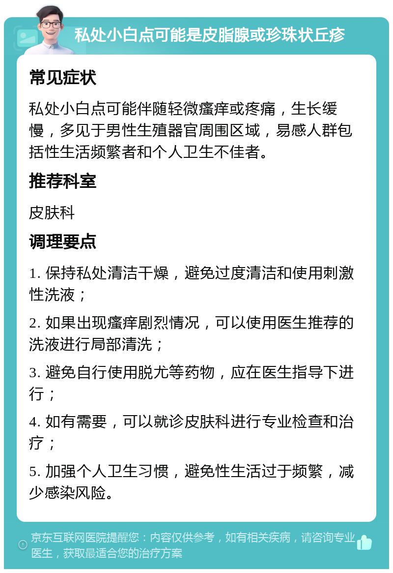 私处小白点可能是皮脂腺或珍珠状丘疹 常见症状 私处小白点可能伴随轻微瘙痒或疼痛，生长缓慢，多见于男性生殖器官周围区域，易感人群包括性生活频繁者和个人卫生不佳者。 推荐科室 皮肤科 调理要点 1. 保持私处清洁干燥，避免过度清洁和使用刺激性洗液； 2. 如果出现瘙痒剧烈情况，可以使用医生推荐的洗液进行局部清洗； 3. 避免自行使用脱尤等药物，应在医生指导下进行； 4. 如有需要，可以就诊皮肤科进行专业检查和治疗； 5. 加强个人卫生习惯，避免性生活过于频繁，减少感染风险。