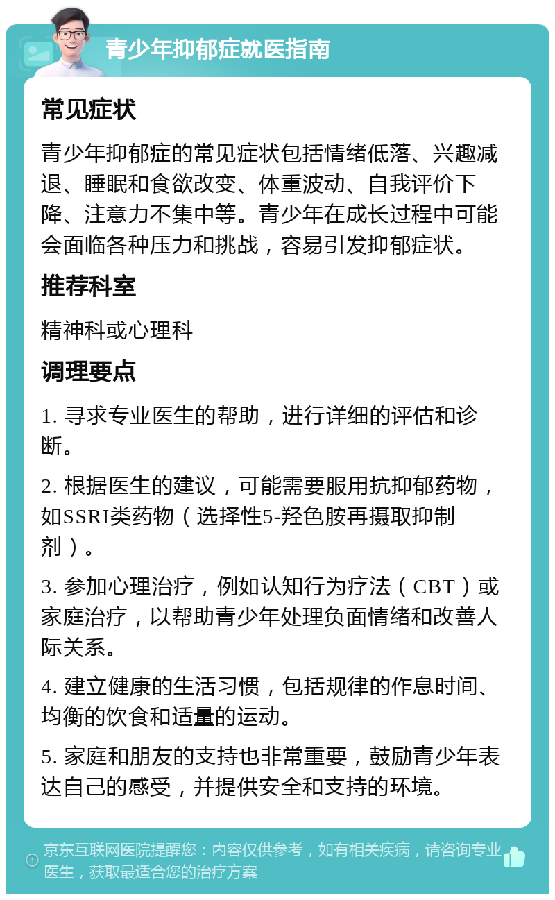 青少年抑郁症就医指南 常见症状 青少年抑郁症的常见症状包括情绪低落、兴趣减退、睡眠和食欲改变、体重波动、自我评价下降、注意力不集中等。青少年在成长过程中可能会面临各种压力和挑战，容易引发抑郁症状。 推荐科室 精神科或心理科 调理要点 1. 寻求专业医生的帮助，进行详细的评估和诊断。 2. 根据医生的建议，可能需要服用抗抑郁药物，如SSRI类药物（选择性5-羟色胺再摄取抑制剂）。 3. 参加心理治疗，例如认知行为疗法（CBT）或家庭治疗，以帮助青少年处理负面情绪和改善人际关系。 4. 建立健康的生活习惯，包括规律的作息时间、均衡的饮食和适量的运动。 5. 家庭和朋友的支持也非常重要，鼓励青少年表达自己的感受，并提供安全和支持的环境。