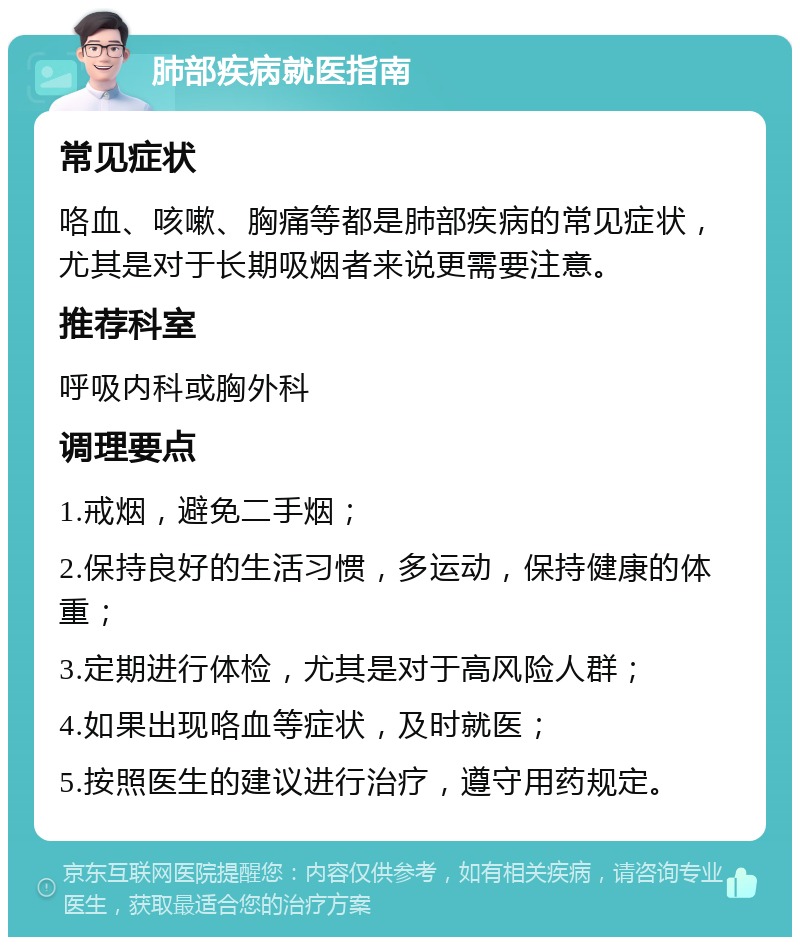 肺部疾病就医指南 常见症状 咯血、咳嗽、胸痛等都是肺部疾病的常见症状，尤其是对于长期吸烟者来说更需要注意。 推荐科室 呼吸内科或胸外科 调理要点 1.戒烟，避免二手烟； 2.保持良好的生活习惯，多运动，保持健康的体重； 3.定期进行体检，尤其是对于高风险人群； 4.如果出现咯血等症状，及时就医； 5.按照医生的建议进行治疗，遵守用药规定。