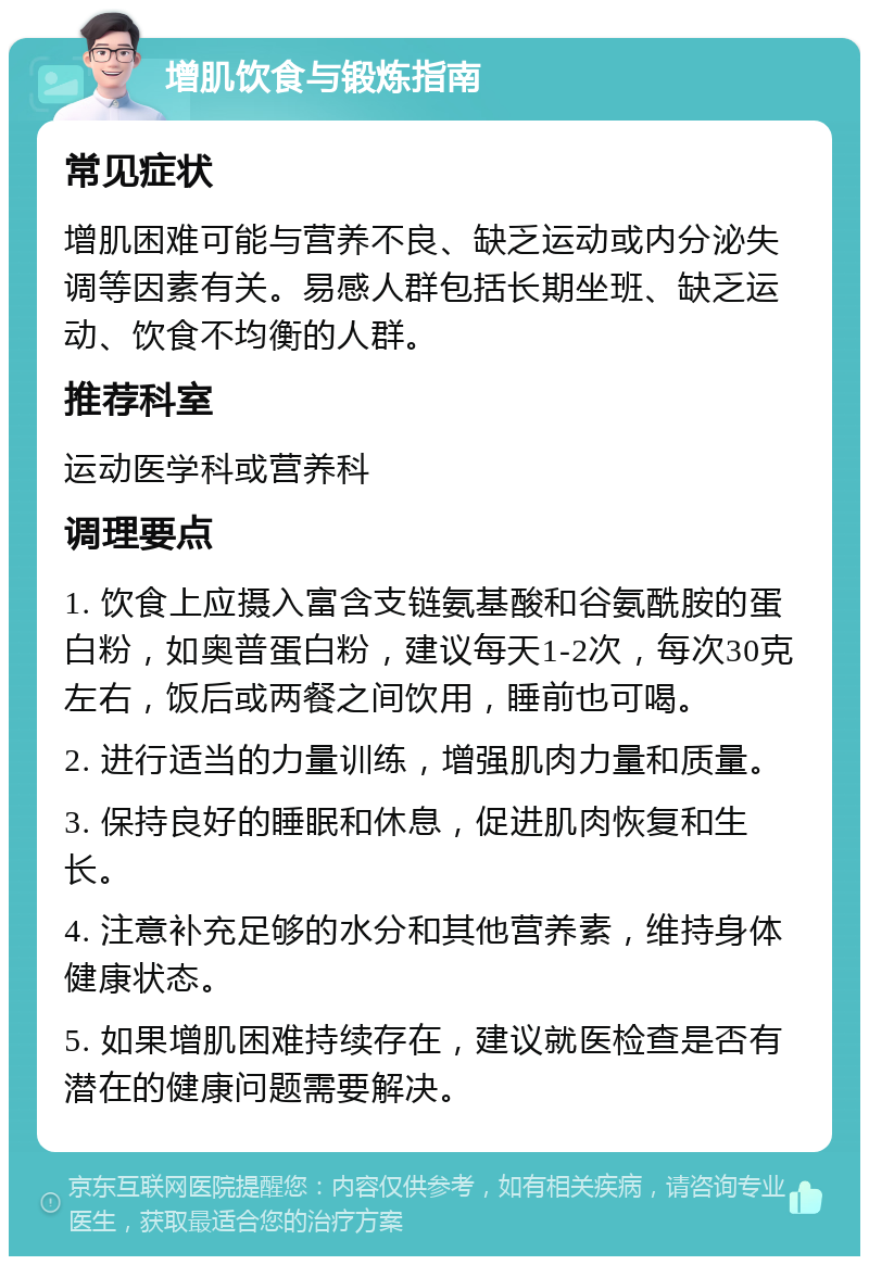 增肌饮食与锻炼指南 常见症状 增肌困难可能与营养不良、缺乏运动或内分泌失调等因素有关。易感人群包括长期坐班、缺乏运动、饮食不均衡的人群。 推荐科室 运动医学科或营养科 调理要点 1. 饮食上应摄入富含支链氨基酸和谷氨酰胺的蛋白粉，如奥普蛋白粉，建议每天1-2次，每次30克左右，饭后或两餐之间饮用，睡前也可喝。 2. 进行适当的力量训练，增强肌肉力量和质量。 3. 保持良好的睡眠和休息，促进肌肉恢复和生长。 4. 注意补充足够的水分和其他营养素，维持身体健康状态。 5. 如果增肌困难持续存在，建议就医检查是否有潜在的健康问题需要解决。