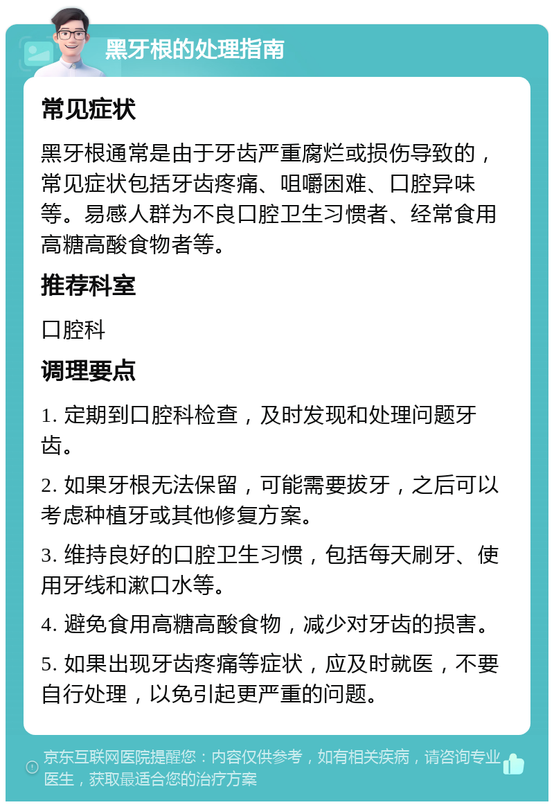 黑牙根的处理指南 常见症状 黑牙根通常是由于牙齿严重腐烂或损伤导致的，常见症状包括牙齿疼痛、咀嚼困难、口腔异味等。易感人群为不良口腔卫生习惯者、经常食用高糖高酸食物者等。 推荐科室 口腔科 调理要点 1. 定期到口腔科检查，及时发现和处理问题牙齿。 2. 如果牙根无法保留，可能需要拔牙，之后可以考虑种植牙或其他修复方案。 3. 维持良好的口腔卫生习惯，包括每天刷牙、使用牙线和漱口水等。 4. 避免食用高糖高酸食物，减少对牙齿的损害。 5. 如果出现牙齿疼痛等症状，应及时就医，不要自行处理，以免引起更严重的问题。