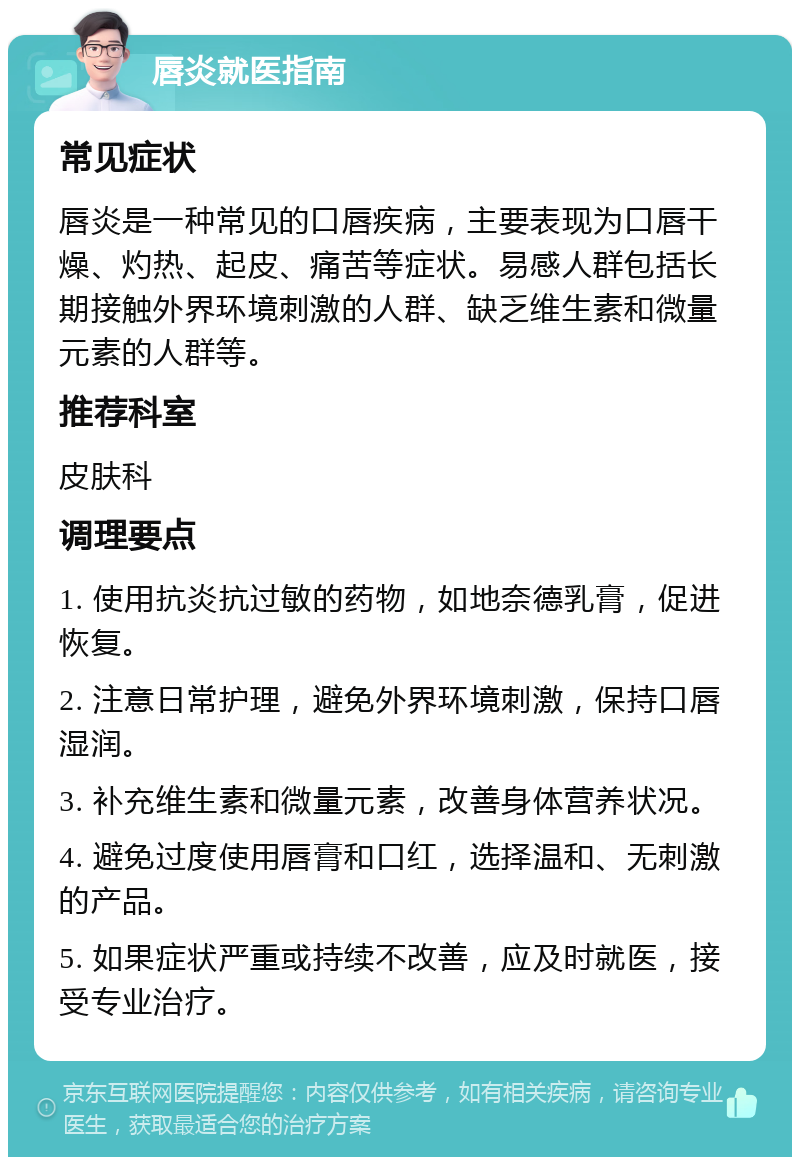 唇炎就医指南 常见症状 唇炎是一种常见的口唇疾病，主要表现为口唇干燥、灼热、起皮、痛苦等症状。易感人群包括长期接触外界环境刺激的人群、缺乏维生素和微量元素的人群等。 推荐科室 皮肤科 调理要点 1. 使用抗炎抗过敏的药物，如地奈德乳膏，促进恢复。 2. 注意日常护理，避免外界环境刺激，保持口唇湿润。 3. 补充维生素和微量元素，改善身体营养状况。 4. 避免过度使用唇膏和口红，选择温和、无刺激的产品。 5. 如果症状严重或持续不改善，应及时就医，接受专业治疗。