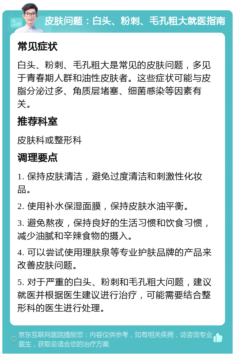 皮肤问题：白头、粉刺、毛孔粗大就医指南 常见症状 白头、粉刺、毛孔粗大是常见的皮肤问题，多见于青春期人群和油性皮肤者。这些症状可能与皮脂分泌过多、角质层堵塞、细菌感染等因素有关。 推荐科室 皮肤科或整形科 调理要点 1. 保持皮肤清洁，避免过度清洁和刺激性化妆品。 2. 使用补水保湿面膜，保持皮肤水油平衡。 3. 避免熬夜，保持良好的生活习惯和饮食习惯，减少油腻和辛辣食物的摄入。 4. 可以尝试使用理肤泉等专业护肤品牌的产品来改善皮肤问题。 5. 对于严重的白头、粉刺和毛孔粗大问题，建议就医并根据医生建议进行治疗，可能需要结合整形科的医生进行处理。