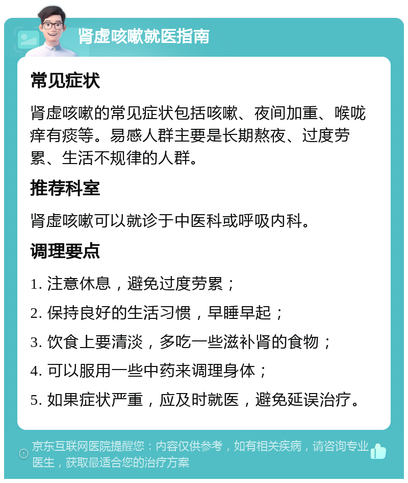 肾虚咳嗽就医指南 常见症状 肾虚咳嗽的常见症状包括咳嗽、夜间加重、喉咙痒有痰等。易感人群主要是长期熬夜、过度劳累、生活不规律的人群。 推荐科室 肾虚咳嗽可以就诊于中医科或呼吸内科。 调理要点 1. 注意休息，避免过度劳累； 2. 保持良好的生活习惯，早睡早起； 3. 饮食上要清淡，多吃一些滋补肾的食物； 4. 可以服用一些中药来调理身体； 5. 如果症状严重，应及时就医，避免延误治疗。