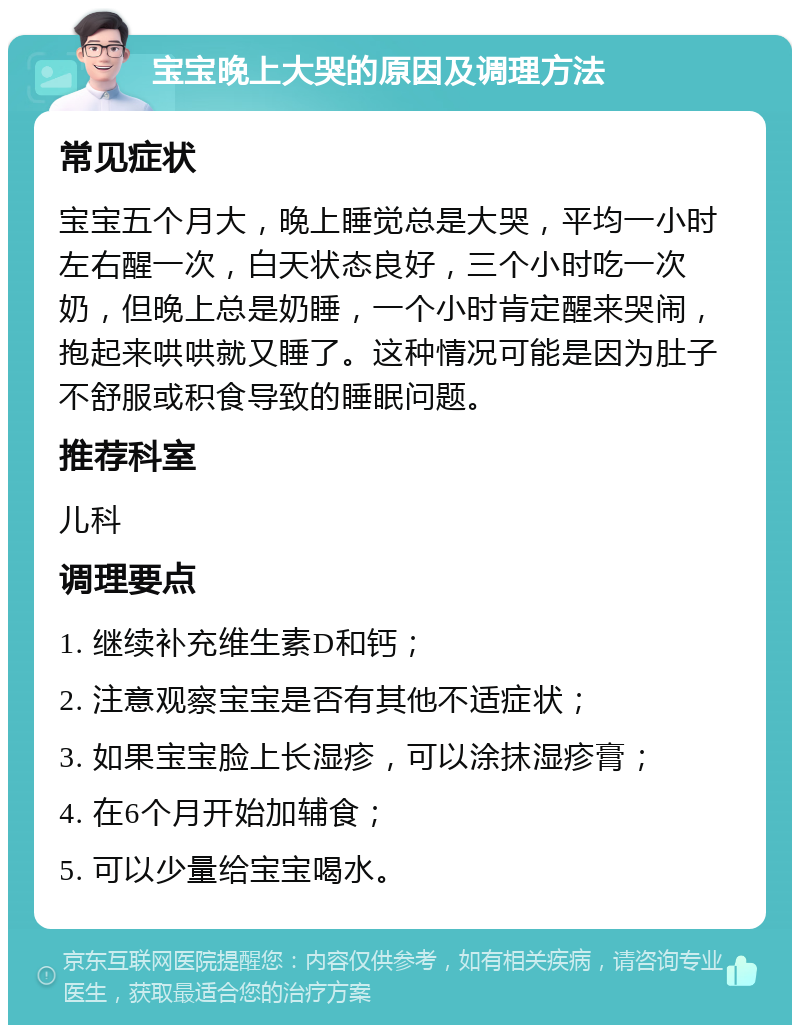 宝宝晚上大哭的原因及调理方法 常见症状 宝宝五个月大，晚上睡觉总是大哭，平均一小时左右醒一次，白天状态良好，三个小时吃一次奶，但晚上总是奶睡，一个小时肯定醒来哭闹，抱起来哄哄就又睡了。这种情况可能是因为肚子不舒服或积食导致的睡眠问题。 推荐科室 儿科 调理要点 1. 继续补充维生素D和钙； 2. 注意观察宝宝是否有其他不适症状； 3. 如果宝宝脸上长湿疹，可以涂抹湿疹膏； 4. 在6个月开始加辅食； 5. 可以少量给宝宝喝水。