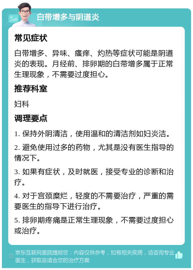 白带增多与阴道炎 常见症状 白带增多、异味、瘙痒、灼热等症状可能是阴道炎的表现。月经前、排卵期的白带增多属于正常生理现象，不需要过度担心。 推荐科室 妇科 调理要点 1. 保持外阴清洁，使用温和的清洁剂如妇炎洁。 2. 避免使用过多的药物，尤其是没有医生指导的情况下。 3. 如果有症状，及时就医，接受专业的诊断和治疗。 4. 对于宫颈糜烂，轻度的不需要治疗，严重的需要医生的指导下进行治疗。 5. 排卵期疼痛是正常生理现象，不需要过度担心或治疗。