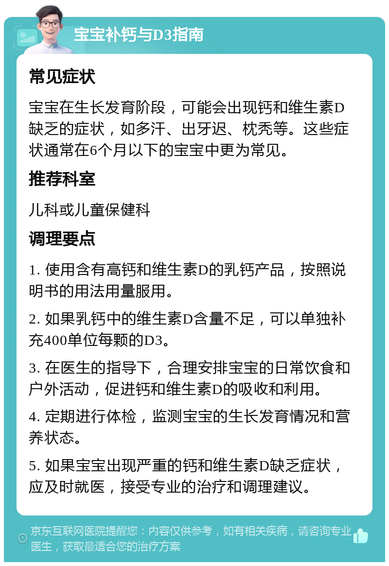 宝宝补钙与D3指南 常见症状 宝宝在生长发育阶段，可能会出现钙和维生素D缺乏的症状，如多汗、出牙迟、枕秃等。这些症状通常在6个月以下的宝宝中更为常见。 推荐科室 儿科或儿童保健科 调理要点 1. 使用含有高钙和维生素D的乳钙产品，按照说明书的用法用量服用。 2. 如果乳钙中的维生素D含量不足，可以单独补充400单位每颗的D3。 3. 在医生的指导下，合理安排宝宝的日常饮食和户外活动，促进钙和维生素D的吸收和利用。 4. 定期进行体检，监测宝宝的生长发育情况和营养状态。 5. 如果宝宝出现严重的钙和维生素D缺乏症状，应及时就医，接受专业的治疗和调理建议。